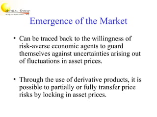 Emergence of the Market
• Can be traced back to the willingness of
risk-averse economic agents to guard
themselves against uncertainties arising out
of fluctuations in asset prices.
• Through the use of derivative products, it is
possible to partially or fully transfer price
risks by locking in asset prices.
 