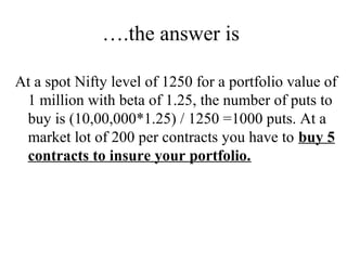 ….the answer is
At a spot Nifty level of 1250 for a portfolio value of
1 million with beta of 1.25, the number of puts to
buy is (10,00,000*1.25) / 1250 =1000 puts. At a
market lot of 200 per contracts you have to buy 5
contracts to insure your portfolio.
 