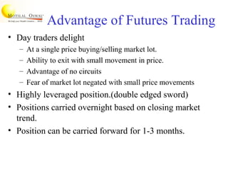 Advantage of Futures Trading
• Day traders delight
– At a single price buying/selling market lot.
– Ability to exit with small movement in price.
– Advantage of no circuits
– Fear of market lot negated with small price movements
• Highly leveraged position.(double edged sword)
• Positions carried overnight based on closing market
trend.
• Position can be carried forward for 1-3 months.
 