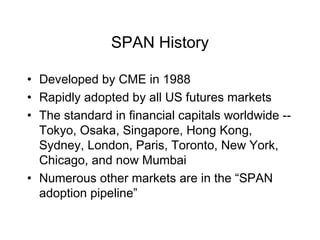 SPAN History
• Developed by CME in 1988
• Rapidly adopted by all US futures markets
• The standard in financial capitals worldwide --
Tokyo, Osaka, Singapore, Hong Kong,
Sydney, London, Paris, Toronto, New York,
Chicago, and now Mumbai
• Numerous other markets are in the “SPAN
adoption pipeline”
 