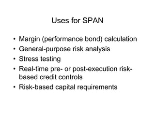 Uses for SPAN
• Margin (performance bond) calculation
• General-purpose risk analysis
• Stress testing
• Real-time pre- or post-execution risk-
based credit controls
• Risk-based capital requirements
 