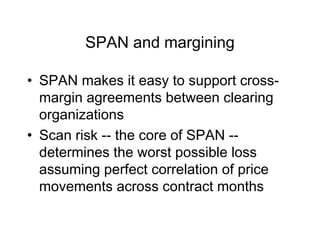 SPAN and margining
• SPAN makes it easy to support cross-
margin agreements between clearing
organizations
• Scan risk -- the core of SPAN --
determines the worst possible loss
assuming perfect correlation of price
movements across contract months
 