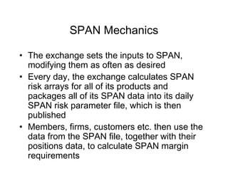 SPAN Mechanics
• The exchange sets the inputs to SPAN,
modifying them as often as desired
• Every day, the exchange calculates SPAN
risk arrays for all of its products and
packages all of its SPAN data into its daily
SPAN risk parameter file, which is then
published
• Members, firms, customers etc. then use the
data from the SPAN file, together with their
positions data, to calculate SPAN margin
requirements
 
