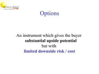 Options
An instrument which gives the buyer
substantial upside potential
but with
limited downside risk / cost
 