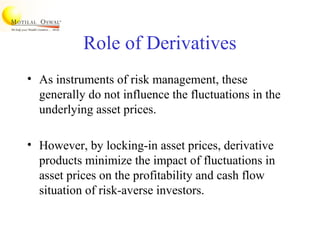 Role of Derivatives
• As instruments of risk management, these
generally do not influence the fluctuations in the
underlying asset prices.
• However, by locking-in asset prices, derivative
products minimize the impact of fluctuations in
asset prices on the profitability and cash flow
situation of risk-averse investors.
 