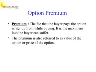 Option Premium
• Premium : The fee that the buyer pays the option
writer up front while buying. It is the maximum
loss the buyer can suffer.
• The premium is also referred to as value of the
option or price of the option.
 