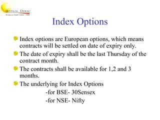 Index Options
Index options are European options, which means
contracts will be settled on date of expiry only.
The date of expiry shall be the last Thursday of the
contract month.
The contracts shall be available for 1,2 and 3
months.
The underlying for Index Options
-for BSE- 30Sensex
-for NSE- Nifty
 