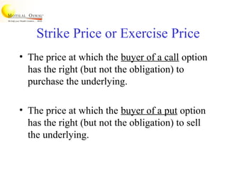 Strike Price or Exercise Price
• The price at which the buyer of a call option
has the right (but not the obligation) to
purchase the underlying.
• The price at which the buyer of a put option
has the right (but not the obligation) to sell
the underlying.
 