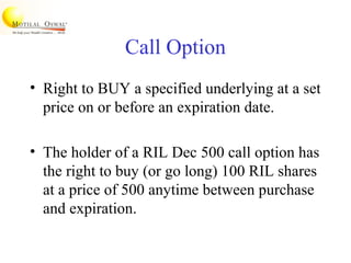 Call Option
• Right to BUY a specified underlying at a set
price on or before an expiration date.
• The holder of a RIL Dec 500 call option has
the right to buy (or go long) 100 RIL shares
at a price of 500 anytime between purchase
and expiration.
 