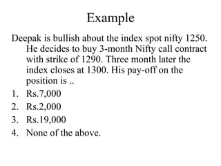 Example
Deepak is bullish about the index spot nifty 1250.
He decides to buy 3-month Nifty call contract
with strike of 1290. Three month later the
index closes at 1300. His pay-off on the
position is ..
1. Rs.7,000
2. Rs.2,000
3. Rs.19,000
4. None of the above.
 