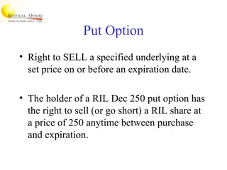 Put Option
• Right to SELL a specified underlying at a
set price on or before an expiration date.
• The holder of a RIL Dec 250 put option has
the right to sell (or go short) a RIL share at
a price of 250 anytime between purchase
and expiration.
 