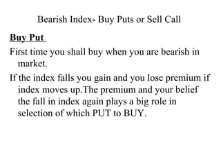 Bearish Index- Buy Puts or Sell Call
Buy Put
First time you shall buy when you are bearish in
market.
If the index falls you gain and you lose premium if
index moves up.The premium and your belief
the fall in index again plays a big role in
selection of which PUT to BUY.
 