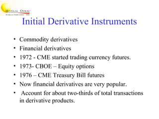Initial Derivative Instruments
• Commodity derivatives
• Financial derivatives
• 1972 - CME started trading currency futures.
• 1973- CBOE – Equity options
• 1976 – CME Treasury Bill futures
• Now financial derivatives are very popular.
• Account for about two-thirds of total transactions
in derivative products.
 