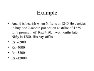 Example
• Anand is bearish when Nifty is at 1240.He decides
to buy one 2-month put option at strike of 1225
for a premium of Rs.34.50. Two months later
Nifty is 1280. His pay-off is :
• Rs. -6900
• Rs.-4000
• Rs.-5300
• Rs.-12000
 