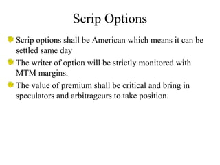 Scrip Options
Scrip options shall be American which means it can be
settled same day
The writer of option will be strictly monitored with
MTM margins.
The value of premium shall be critical and bring in
speculators and arbitrageurs to take position.
 