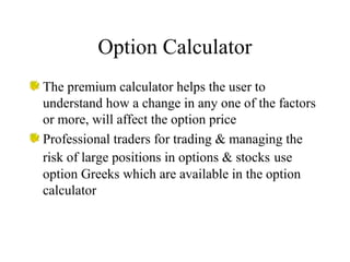 Option Calculator
The premium calculator helps the user to
understand how a change in any one of the factors
or more, will affect the option price
Professional traders for trading & managing the
risk of large positions in options & stocks use
option Greeks which are available in the option
calculator
 