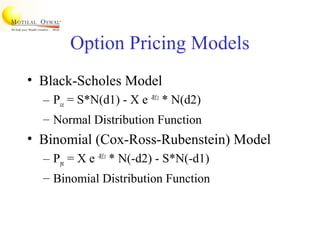 Option Pricing Models
• Black-Scholes Model
– Pce = S*N(d1) - X e -Rf.t
* N(d2)
– Normal Distribution Function
• Binomial (Cox-Ross-Rubenstein) Model
– Ppe = X e -Rf.t
* N(-d2) - S*N(-d1)
– Binomial Distribution Function
 
