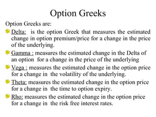 Option Greeks
Option Greeks are:
Delta: is the option Greek that measures the estimated
change in option premium/price for a change in the price
of the underlying.
Gamma : measures the estimated change in the Delta of
an option for a change in the price of the underlying
Vega : measures the estimated change in the option price
for a change in the volatility of the underlying.
Theta: measures the estimated change in the option price
for a change in the time to option expiry.
Rho: measures the estimated change in the option price
for a change in the risk free interest rates.
 