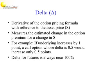 Delta (∆)
• Derivative of the option pricing formula
with reference to the asset price (S)
• Measures the estimated change in the option
premium for a change in S
• For example: If underlying increases by 1
point, a call option whose delta is 0.5 would
increase only 0.5 points.
• Delta for futures is always near 100%
 