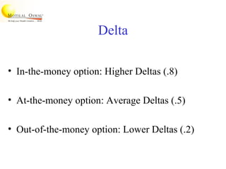 Delta
• In-the-money option: Higher Deltas (.8)
• At-the-money option: Average Deltas (.5)
• Out-of-the-money option: Lower Deltas (.2)
 