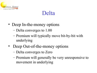 Delta
• Deep In-the-money options
– Delta converges to 1.00
– Premium will typically move bit-by-bit with
underlying
• Deep Out-of-the-money options
– Delta converges to Zero
– Premium will generally be very unresponsive to
movement in underlying
 