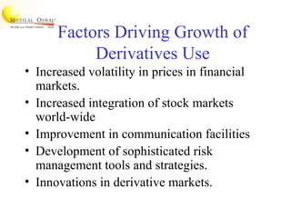 Factors Driving Growth of
Derivatives Use
• Increased volatility in prices in financial
markets.
• Increased integration of stock markets
world-wide
• Improvement in communication facilities
• Development of sophisticated risk
management tools and strategies.
• Innovations in derivative markets.
 