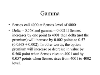 Gamma
• Sensex call 4000 at Sensex level of 4000
• Delta = 0.568 and gamma = 0.002 If Sensex
increases by one point to 4001 then delta (not the
premium) will increase by 0.002 points to 0.57
(0.0568 + 0.002). In other words, the option
premium will increase or decrease in value by
0.568 point when Sensex rises to 4001 and by
0.057 points when Sensex rises from 4001 to 4002
level.
 