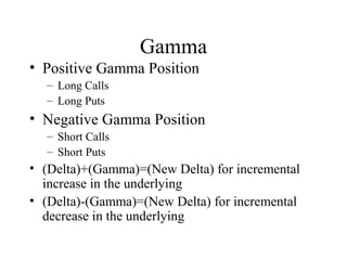 Gamma
• Positive Gamma Position
– Long Calls
– Long Puts
• Negative Gamma Position
– Short Calls
– Short Puts
• (Delta)+(Gamma)=(New Delta) for incremental
increase in the underlying
• (Delta)-(Gamma)=(New Delta) for incremental
decrease in the underlying
 