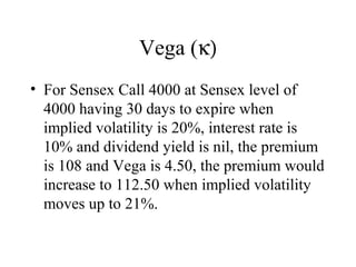 Vega (κ)
• For Sensex Call 4000 at Sensex level of
4000 having 30 days to expire when
implied volatility is 20%, interest rate is
10% and dividend yield is nil, the premium
is 108 and Vega is 4.50, the premium would
increase to 112.50 when implied volatility
moves up to 21%.
 