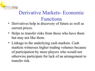 Derivative Markets- Economic
Functions
• Derivatives help in discovery of future as well as
current prices.
• Helps to transfer risks from those who have them
but may not like them.
• Linkage to the underlying cash markets. Cash
markets witnesses higher trading volumes because
of participation by more players who would not
otherwise participate for lack of an arrangement to
transfer risk.
 
