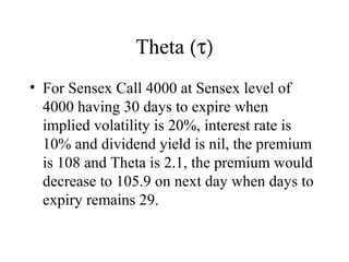 Theta (τ)
• For Sensex Call 4000 at Sensex level of
4000 having 30 days to expire when
implied volatility is 20%, interest rate is
10% and dividend yield is nil, the premium
is 108 and Theta is 2.1, the premium would
decrease to 105.9 on next day when days to
expiry remains 29.
 