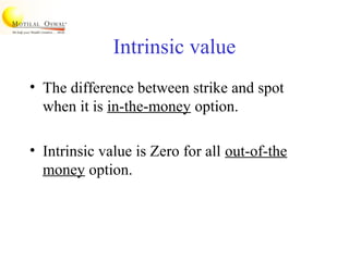 Intrinsic value
• The difference between strike and spot
when it is in-the-money option.
• Intrinsic value is Zero for all out-of-the
money option.
 