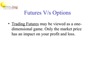Futures V/s Options
• Trading Futures may be viewed as a one-
dimensional game. Only the market price
has an impact on your profit and loss.
 