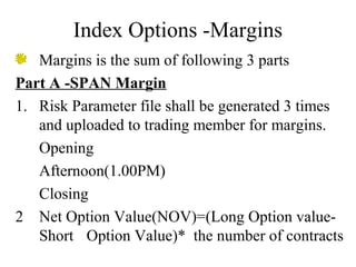 Index Options -Margins
Margins is the sum of following 3 parts
Part A -SPAN Margin
1. Risk Parameter file shall be generated 3 times
and uploaded to trading member for margins.
Opening
Afternoon(1.00PM)
Closing
2 Net Option Value(NOV)=(Long Option value-
Short Option Value)* the number of contracts
 