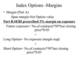 Index Options -Margins
• Margin (Part A)
Span margin-Net Option value
Part B.SEBI prescribed 3% margin on exposure
Future exposure= No.of contracts*50*last closing
price*0.03
+
Long Option= No exposure margin reqd.
+
Short Option= No.of contracts*50*last closing
price*0.03
 