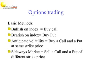 Options trading
Basic Methods:
Bullish on index = Buy call
Bearish on index= Buy Put
Anticipate volatility = Buy a Call and a Put
at same strike price
Sideways Market = Sell a Call and a Put of
different strike price
 