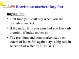 Bearish on market- Buy Put
Buying Put
• First time you shall buy when you are
bearish in market.
• If the index falls you gain and you lose only
premium if index moves up.
• The premium and your market study on
extent of index fall again plays a big role in
selection of which PUT to BUY.
 