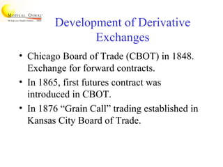 Development of Derivative
Exchanges
• Chicago Board of Trade (CBOT) in 1848.
Exchange for forward contracts.
• In 1865, first futures contract was
introduced in CBOT.
• In 1876 “Grain Call” trading established in
Kansas City Board of Trade.
 