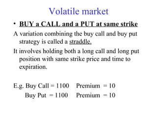 Volatile market
• BUY a CALL and a PUT at same strike
A variation combining the buy call and buy put
strategy is called a straddle.
It involves holding both a long call and long put
position with same strike price and time to
expiration.
E.g. Buy Call = 1100 Premium = 10
Buy Put = 1100 Premium = 10
 