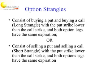 Option Strangles
• Consist of buying a put and buying a call
(Long Strangle) with the put strike lower
than the call strike, and both option legs
have the same expiration;
OR
• Consist of selling a put and selling a call
(Short Strangle) with the put strike lower
than the call strike, and both options legs
have the same expiration
 