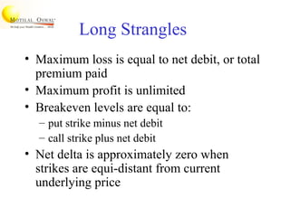 Long Strangles
• Maximum loss is equal to net debit, or total
premium paid
• Maximum profit is unlimited
• Breakeven levels are equal to:
– put strike minus net debit
– call strike plus net debit
• Net delta is approximately zero when
strikes are equi-distant from current
underlying price
 