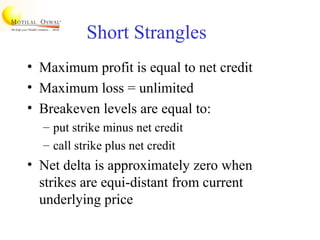Short Strangles
• Maximum profit is equal to net credit
• Maximum loss = unlimited
• Breakeven levels are equal to:
– put strike minus net credit
– call strike plus net credit
• Net delta is approximately zero when
strikes are equi-distant from current
underlying price
 