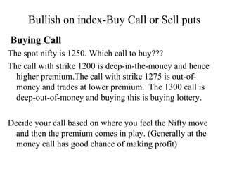 Bullish on index-Buy Call or Sell puts
Buying Call
The spot nifty is 1250. Which call to buy???
The call with strike 1200 is deep-in-the-money and hence
higher premium.The call with strike 1275 is out-of-
money and trades at lower premium. The 1300 call is
deep-out-of-money and buying this is buying lottery.
Decide your call based on where you feel the Nifty move
and then the premium comes in play. (Generally at the
money call has good chance of making profit)
 