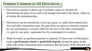 • Derivatives contract is drawn up, it includes a price or formula for
determining the price of an asset to be bought and sold in the future, either on
or before the expiration date.
• Derivatives can be considered a zero-sum game i.e. aside from commission
fees and other transaction costs, the gain from an option or forward contract
by one counterparty is exactly offset by the loss to the other counterparty
i.e. gain by one party represents loss by counterparty to contract.
• With forwards, no up-front payment is required. At times one or both parties
make a performance bond or good-faith deposit, giving the party on the
other side of the transaction some assurance that the terms of the forward will
be honored.
Features Common to All Derivatives
 
