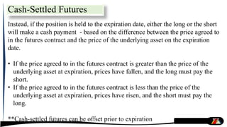 Instead, if the position is held to the expiration date, either the long or the short
will make a cash payment - based on the difference between the price agreed to
in the futures contract and the price of the underlying asset on the expiration
date.
• If the price agreed to in the futures contract is greater than the price of the
underlying asset at expiration, prices have fallen, and the long must pay the
short.
• If the price agreed to in the futures contract is less than the price of the
underlying asset at expiration, prices have risen, and the short must pay the
long.
**Cash-settled futures can be offset prior to expiration
Cash-Settled Futures
 
