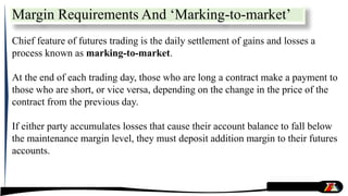 Chief feature of futures trading is the daily settlement of gains and losses a
process known as marking-to-market.
At the end of each trading day, those who are long a contract make a payment to
those who are short, or vice versa, depending on the change in the price of the
contract from the previous day.
If either party accumulates losses that cause their account balance to fall below
the maintenance margin level, they must deposit addition margin to their futures
accounts.
Margin Requirements And ‘Marking-to-market’
 