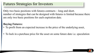 Futures Strategies for Investors
.
.
Only two basic positions with futures contracts – long and short.
number of strategies that can be designed with futures is limited because there
are only two basic positions for each expiration date.
Buying Futures:
• To profit from an expected increase in the price of the underlying asset,
• To lock in a purchase price for the asset on some future date i.e. speculation
 