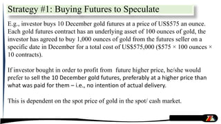 Strategy #1: Buying Futures to Speculate
E.g., investor buys 10 December gold futures at a price of US$575 an ounce.
Each gold futures contract has an underlying asset of 100 ounces of gold, the
investor has agreed to buy 1,000 ounces of gold from the futures seller on a
specific date in December for a total cost of US$575,000 ($575 × 100 ounces ×
10 contracts).
If investor bought in order to profit from future higher price, he/she would
prefer to sell the 10 December gold futures, preferably at a higher price than
what was paid for them – i.e., no intention of actual delivery.
This is dependent on the spot price of gold in the spot/ cash market.
 