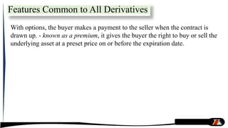 With options, the buyer makes a payment to the seller when the contract is
drawn up. - known as a premium, it gives the buyer the right to buy or sell the
underlying asset at a preset price on or before the expiration date.
Features Common to All Derivatives
 