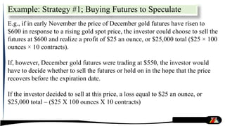 Example: Strategy #1; Buying Futures to Speculate
E.g., if in early November the price of December gold futures have risen to
$600 in response to a rising gold spot price, the investor could choose to sell the
futures at $600 and realize a profit of $25 an ounce, or $25,000 total ($25 × 100
ounces × 10 contracts).
If, however, December gold futures were trading at $550, the investor would
have to decide whether to sell the futures or hold on in the hope that the price
recovers before the expiration date.
If the investor decided to sell at this price, a loss equal to $25 an ounce, or
$25,000 total – ($25 X 100 ounces X 10 contracts)
 